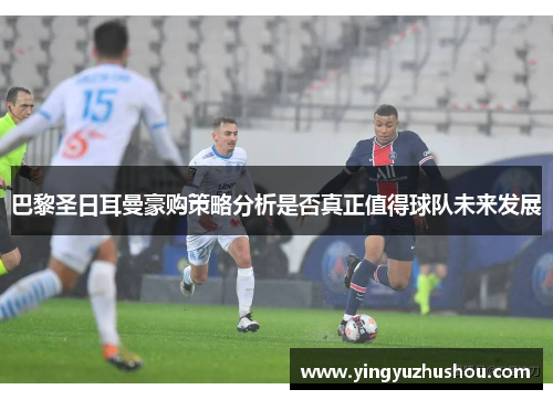巴黎圣日耳曼豪购策略分析是否真正值得球队未来发展 巴黎圣日耳曼豪购策略分析是否真正值得球队未来发展